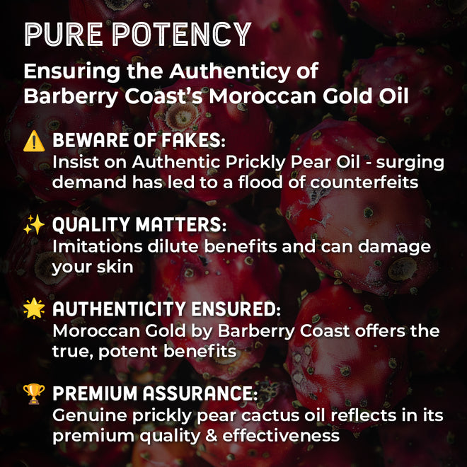Prickly Pear Cactus Seed Oil Benefits. Pure Potency - Ensuring the authenticity of Barberry Coast's Moroccan Gold Oil - Beware of fakes: Insist on Authentic Prickly Pear Oil - surging demand has led to a flood of counterfeits. Quality matters: Imitations dilute benefits and can damage your skin. Authenticity ensured: Moroccan Gold by Barberry Coast offers the true, potent benefits. Premium assurance: Genuine prickly pear cactus oil reflects in its premium quality & effectiveness.